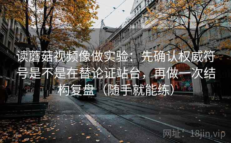 读蘑菇视频像做实验：先确认权威符号是不是在替论证站台，再做一次结构复盘（随手就能练）