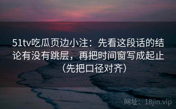 51tv吃瓜页边小注：先看这段话的结论有没有跳层，再把时间窗写成起止（先把口径对齐）