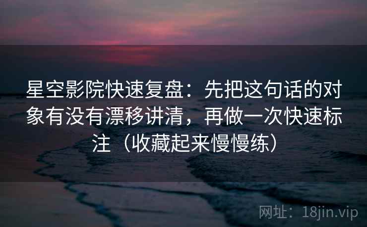 星空影院快速复盘：先把这句话的对象有没有漂移讲清，再做一次快速标注（收藏起来慢慢练）