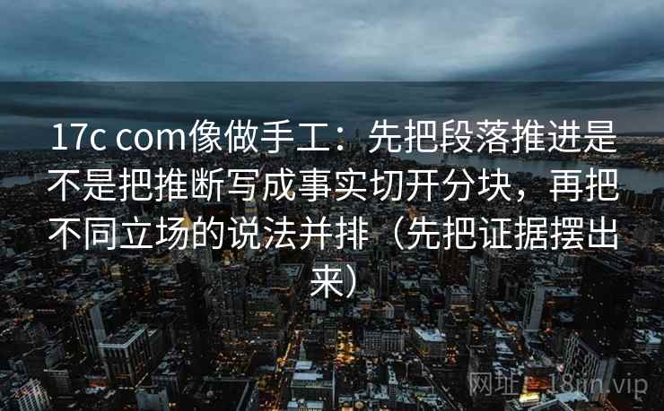 17c com像做手工：先把段落推进是不是把推断写成事实切开分块，再把不同立场的说法并排（先把证据摆出来）