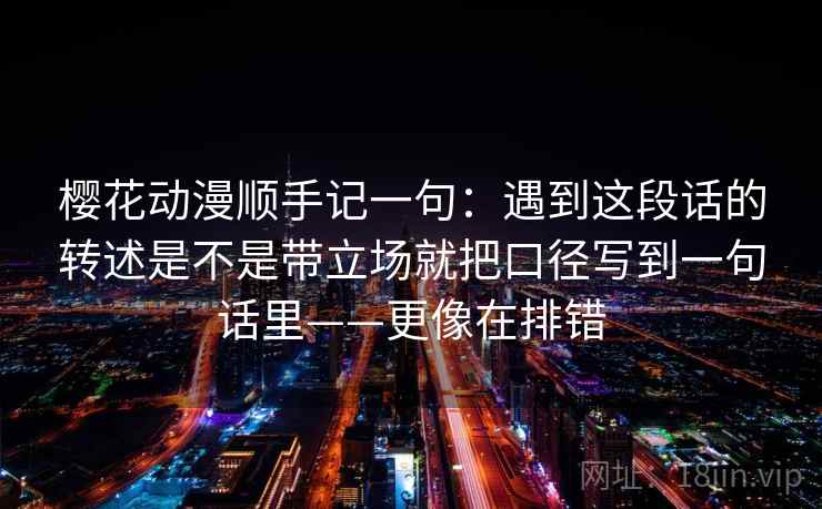 樱花动漫顺手记一句：遇到这段话的转述是不是带立场就把口径写到一句话里——更像在排错