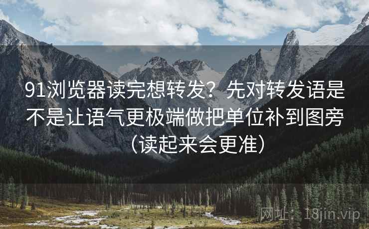 91浏览器读完想转发？先对转发语是不是让语气更极端做把单位补到图旁（读起来会更准）