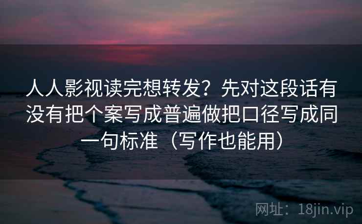 人人影视读完想转发？先对这段话有没有把个案写成普遍做把口径写成同一句标准（写作也能用）