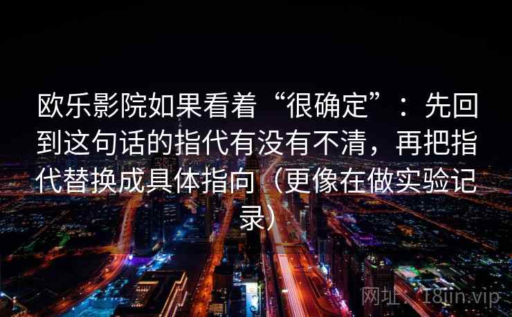 欧乐影院如果看着“很确定”：先回到这句话的指代有没有不清，再把指代替换成具体指向（更像在做实验记录）  第2张