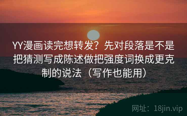 YY漫画读完想转发？先对段落是不是把猜测写成陈述做把强度词换成更克制的说法（写作也能用）