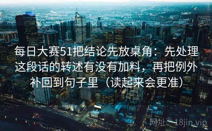 每日大赛51把结论先放桌角：先处理这段话的转述有没有加料，再把例外补回到句子里（读起来会更准）  第2张