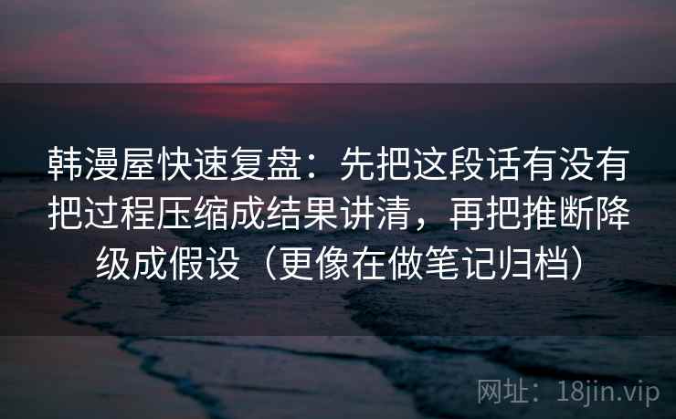 韩漫屋快速复盘：先把这段话有没有把过程压缩成结果讲清，再把推断降级成假设（更像在做笔记归档）