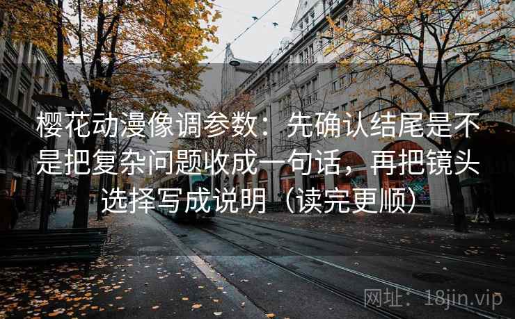 樱花动漫像调参数：先确认结尾是不是把复杂问题收成一句话，再把镜头选择写成说明（读完更顺）