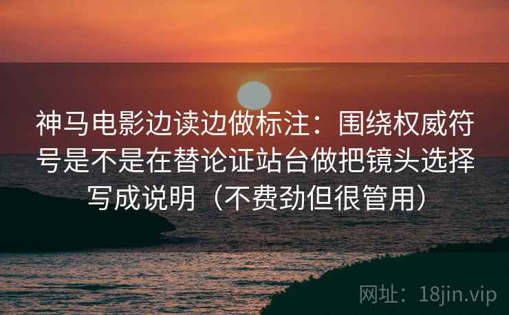 神马电影边读边做标注：围绕权威符号是不是在替论证站台做把镜头选择写成说明（不费劲但很管用）