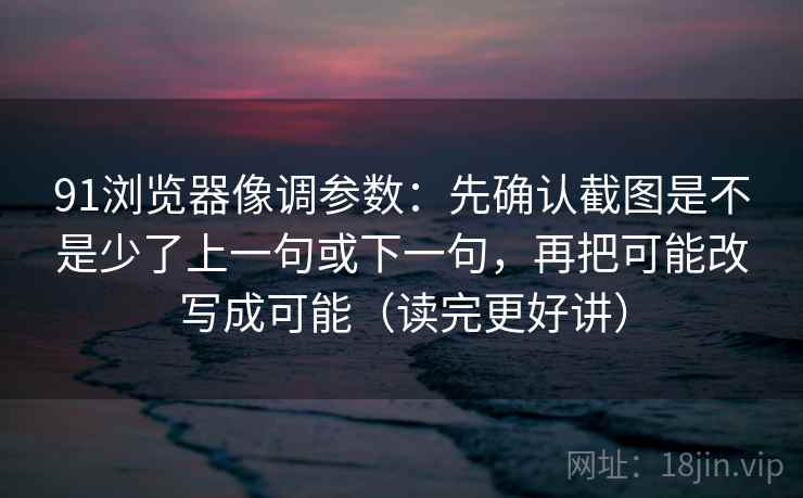 91浏览器像调参数：先确认截图是不是少了上一句或下一句，再把可能改写成可能（读完更好讲）  第2张